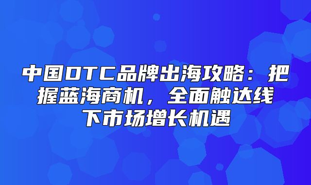 中国DTC品牌出海攻略：把握蓝海商机，全面触达线下市场增长机遇