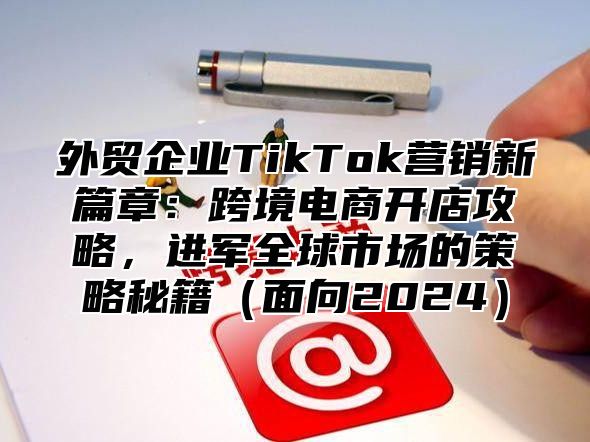 外贸企业TikTok营销新篇章：跨境电商开店攻略，进军全球市场的策略秘籍面向2025