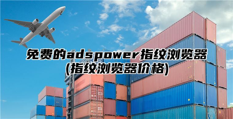免费的adspower指纹浏览器(指纹浏览器价格)