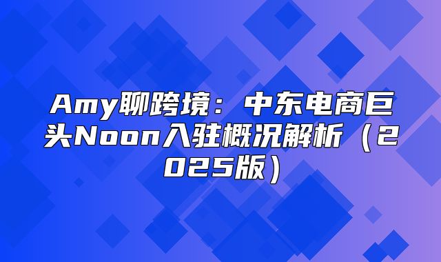 Amy聊跨境：中东电商巨头Noon入驻概况解析2025版