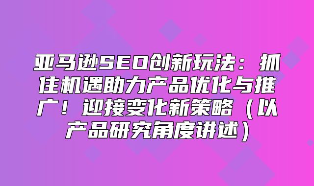 亚马逊SEO创新玩法：抓住机遇助力产品优化与推广！迎接变化新策略以产品研究角度讲述