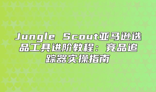 Jungle Scout亚马逊选品工具进阶教程：竞品追踪器实操指南