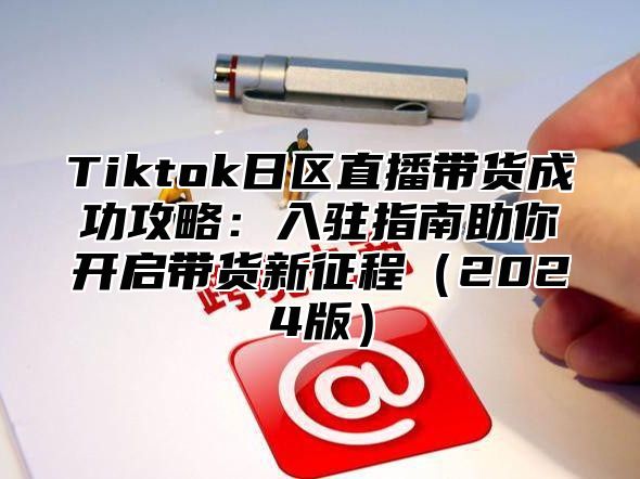 Tiktok日区直播带货成功攻略：入驻指南助你开启带货新征程2025版