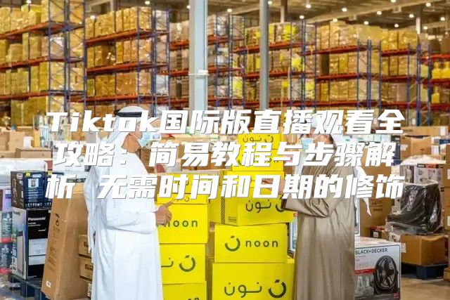Tiktok国际版直播观看全攻略：简易教程与步骤解析 无需时间和日期的修饰