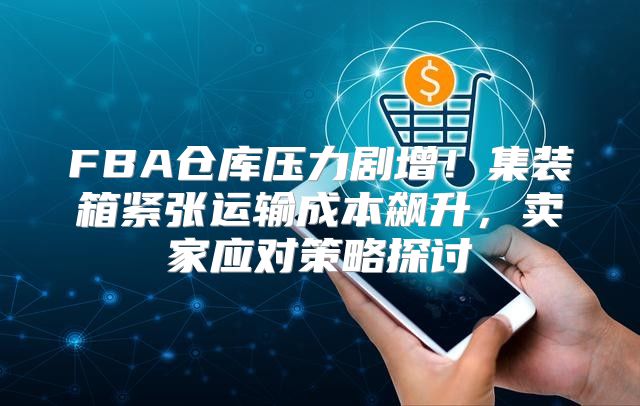 FBA仓库压力剧增！集装箱紧张运输成本飙升，卖家应对策略探讨