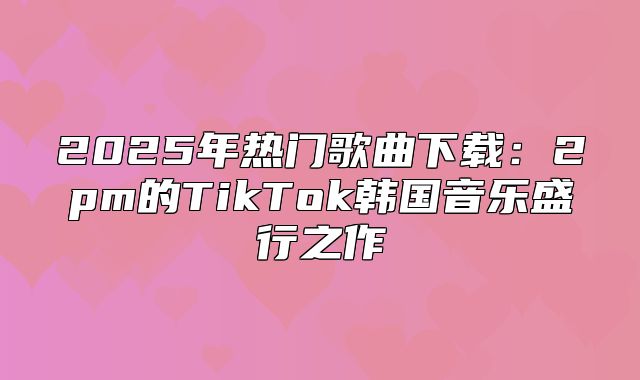 2025年热门歌曲下载：2pm的TikTok韩国音乐盛行之作