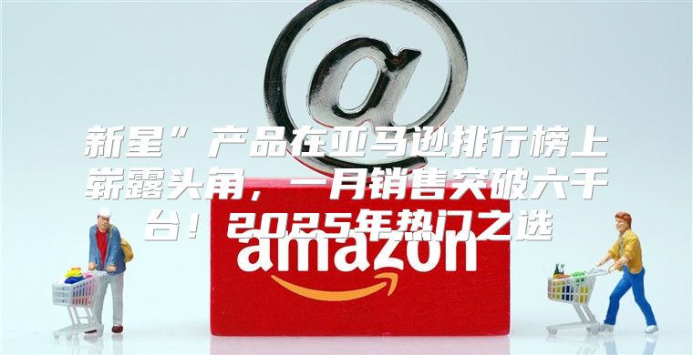 新星”产品在亚马逊排行榜上崭露头角，一月销售突破六千台！2025年热门之选