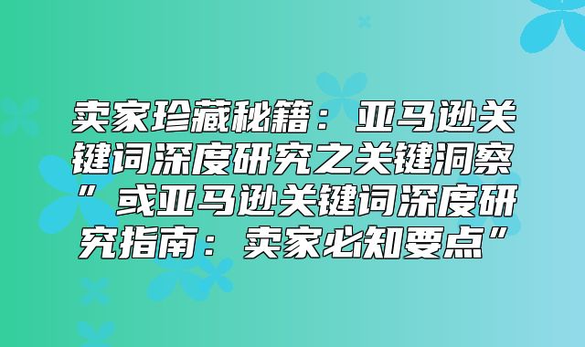 卖家珍藏秘籍：亚马逊关键词深度研究之关键洞察”或亚马逊关键词深度研究指南：卖家必知要点”