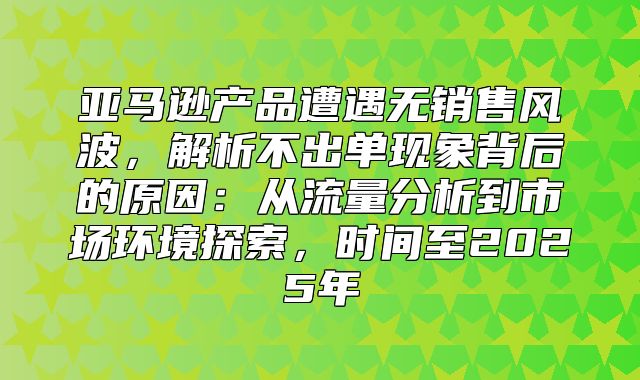 亚马逊产品遭遇无销售风波，解析不出单现象背后的原因：从流量分析到市场环境探索，时间至2025年