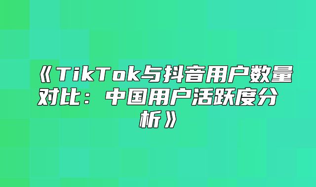 TikTok与抖音用户数量对比：中国用户活跃度分析