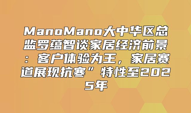 ManoMano大中华区总监罗蕴智谈家居经济前景：客户体验为王，家居赛道展现抗寒”特性至2025年