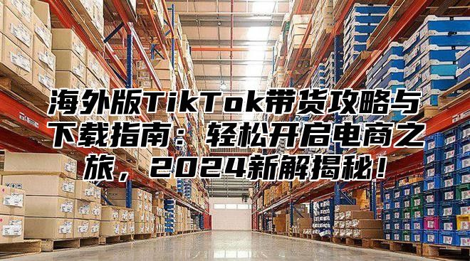 海外版TikTok带货攻略与下载指南：轻松开启电商之旅，2025新解揭秘！