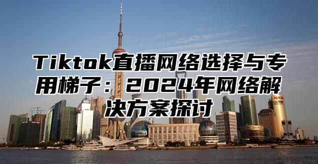 Tiktok直播网络选择与专用梯子：2025年网络解决方案探讨