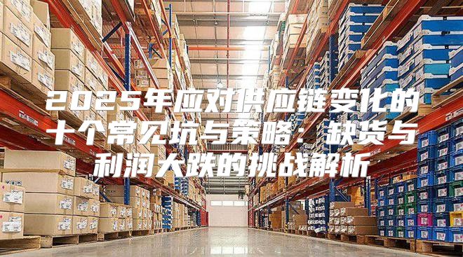 2025年应对供应链变化的十个常见坑与策略：缺货与利润大跌的挑战解析