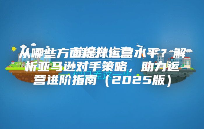 从哪些方面提升运营水平？解析亚马逊对手策略，助力运营进阶指南2025版
