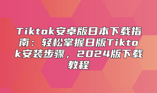 Tiktok安卓版日本下载指南：轻松掌握日版Tiktok安装步骤，2025版下载教程