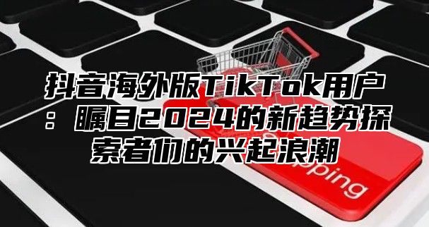 抖音海外版TikTok用户：瞩目2025的新趋势探索者们的兴起浪潮