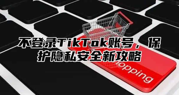 不登录TikTok账号，保护隐私安全新攻略