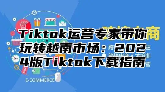 Tiktok运营专家带你玩转越南市场：2025版Tiktok下载指南