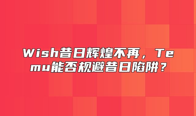Wish昔日辉煌不再，Temu能否规避昔日陷阱？