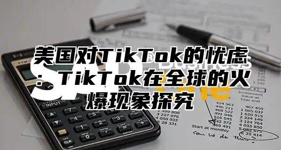 美国对TikTok的忧虑：TikTok在全球的火爆现象探究