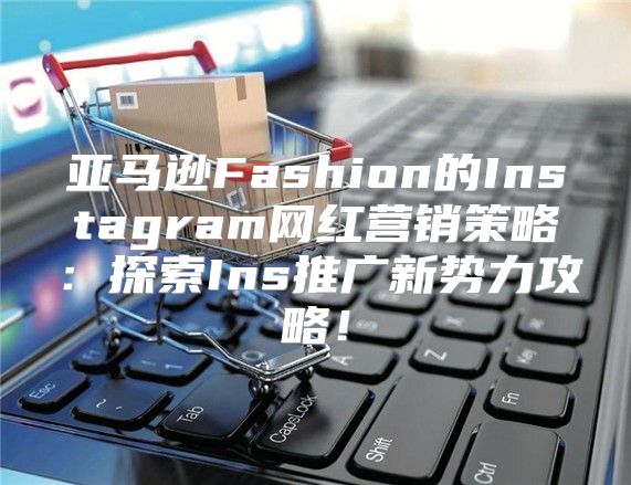 亚马逊Fashion的Instagram网红营销策略：探索Ins推广新势力攻略！