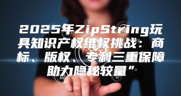 2025年ZipString玩具知识产权维权挑战：商标、版权、专利三重保障助力隐秘较量”