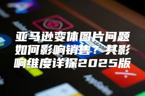亚马逊变体图片问题如何影响销售？其影响维度详探2025版