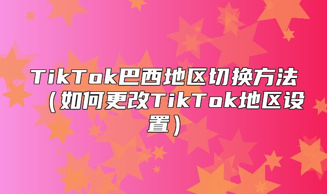 TikTok巴西地区切换方法如何更改TikTok地区设置