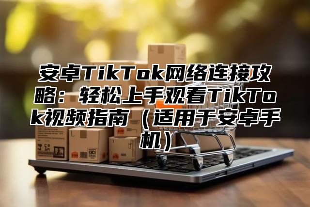 安卓TikTok网络连接攻略：轻松上手观看TikTok视频指南适用于安卓手机