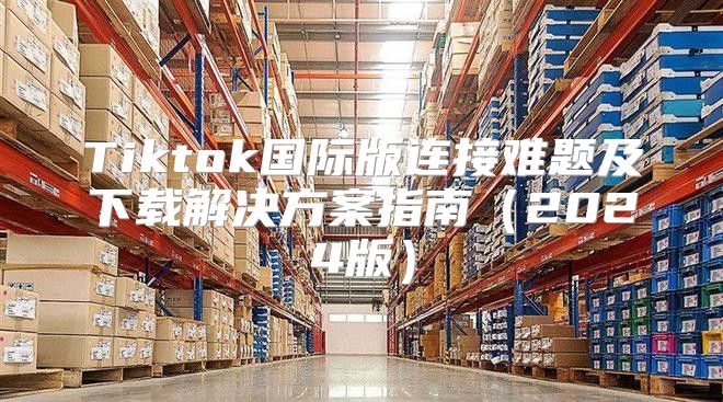 Tiktok国际版连接难题及下载解决方案指南2025版