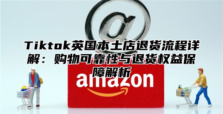 Tiktok英国本土店退货流程详解：购物可靠性与退货权益保障解析