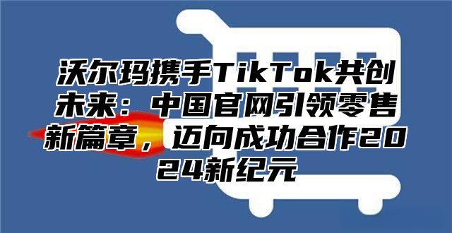 沃尔玛携手TikTok共创未来：中国官网引领零售新篇章，迈向成功合作2025新纪元