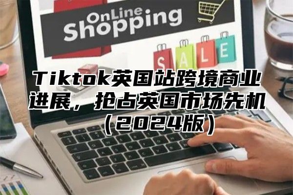Tiktok英国站跨境商业进展，抢占英国市场先机2025版