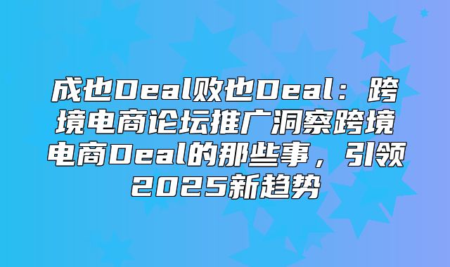 成也Deal败也Deal：跨境电商论坛推广洞察跨境电商Deal的那些事，引领2025新趋势