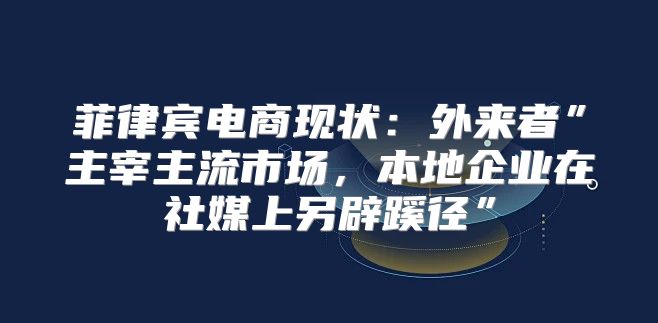 菲律宾电商现状：外来者”主宰主流市场，本地企业在社媒上另辟蹊径”