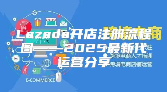 Lazada开店注册流程图——2025最新代运营分享