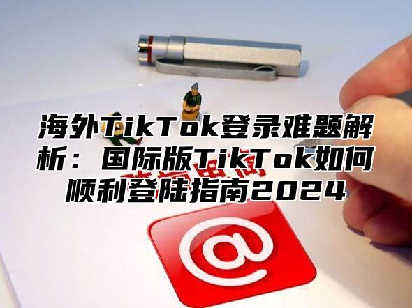 海外TikTok登录难题解析：国际版TikTok如何顺利登陆指南2025