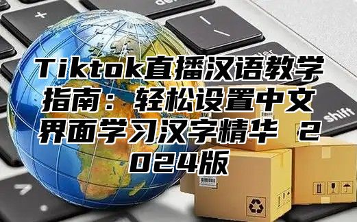 Tiktok直播汉语教学指南：轻松设置中文界面学习汉字精华 2025版