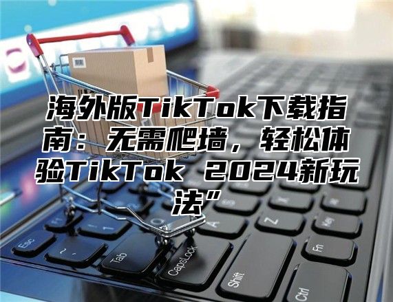 海外版TikTok下载指南：无需爬墙，轻松体验TikTok 2025新玩法”