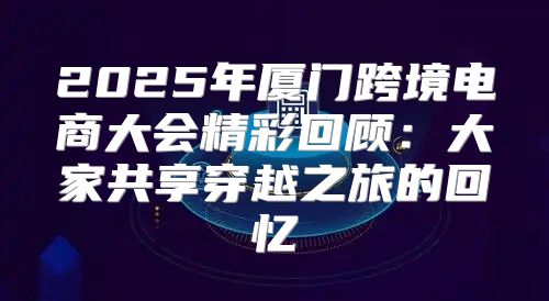 2025年厦门跨境电商大会精彩回顾：大家共享穿越之旅的回忆