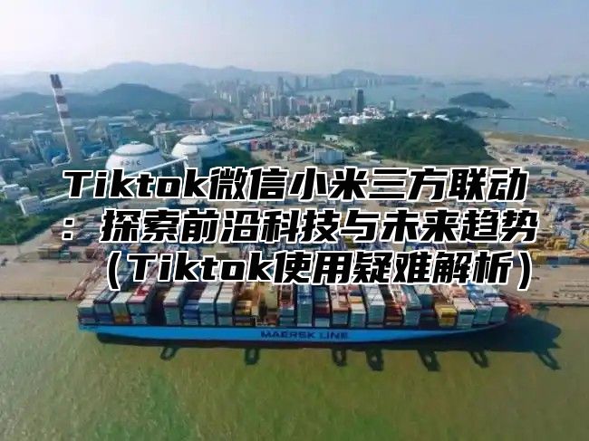 Tiktok微信小米三方联动：探索前沿科技与未来趋势Tiktok使用疑难解析