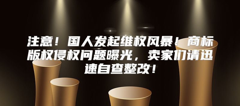 注意！国人发起维权风暴！商标版权侵权问题曝光，卖家们请迅速自查整改！
