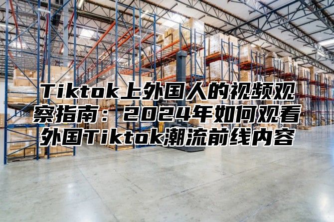 Tiktok上外国人的视频观察指南：2025年如何观看外国Tiktok潮流前线内容