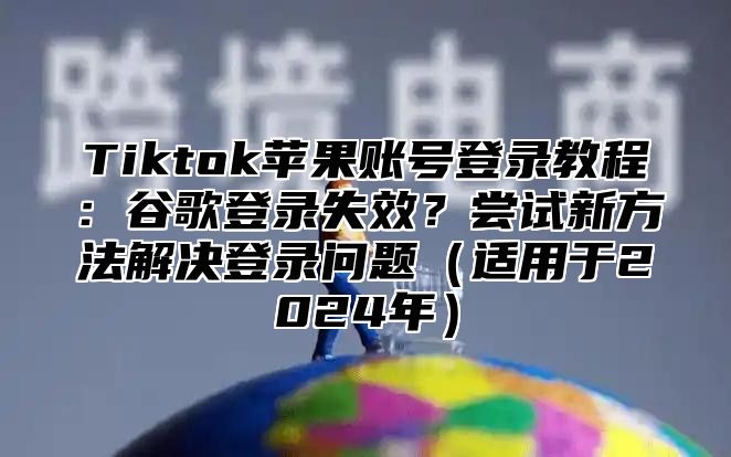 Tiktok苹果账号登录教程：谷歌登录失效？尝试新方法解决登录问题适用于2025年