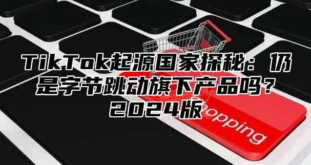 TikTok起源国家探秘：仍是字节跳动旗下产品吗？2025版