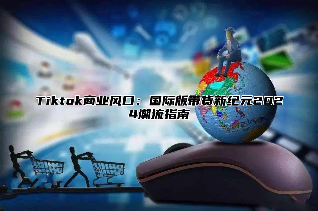 Tiktok商业风口：国际版带货新纪元2025潮流指南