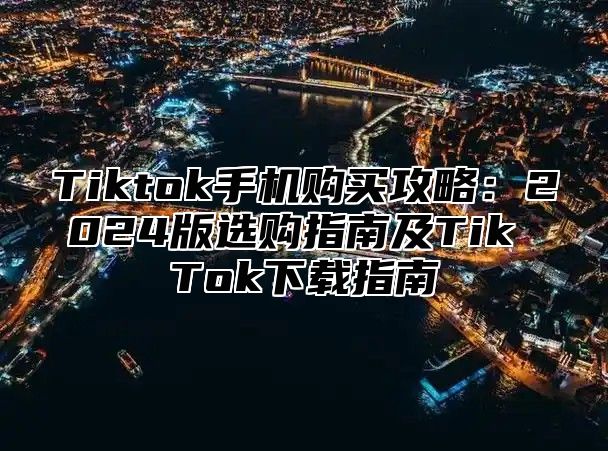 Tiktok手机购买攻略：2025版选购指南及Tik Tok下载指南