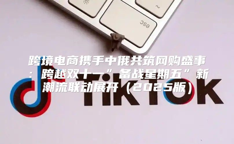 跨境电商携手中俄共筑网购盛事：跨越双十一”备战星期五”新潮流联动展开2025版