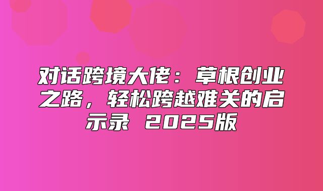 对话跨境大佬：草根创业之路，轻松跨越难关的启示录 2025版